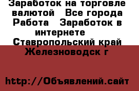 Заработок на торговле валютой - Все города Работа » Заработок в интернете   . Ставропольский край,Железноводск г.